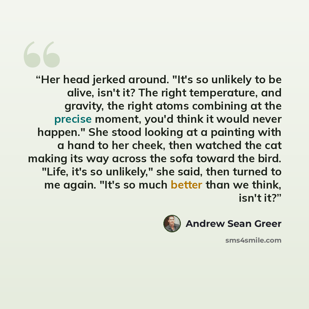 “Her head jerked around. "It's so unlikely to be alive, isn't it? The right temperature, and gravity, the right atoms combining at the precise moment, you'd think it would never happen." She stood looking at a painting with a hand to her cheek, then watched the cat making its way across the sofa…” quote by Andrew Sean Greer