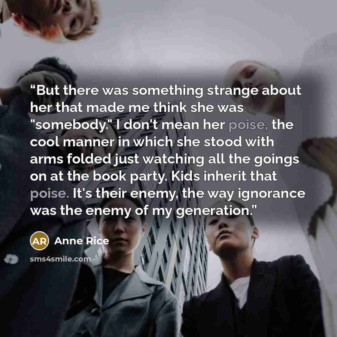 “But there was something strange about her that made me think she was "somebody." I don't mean her poise, the cool manner in which she stood with arms folded just watching all the goings on at the book party. Kids inherit that poise. It's their enemy, the way ignorance was the enemy of my generation.” quote by Anne Rice