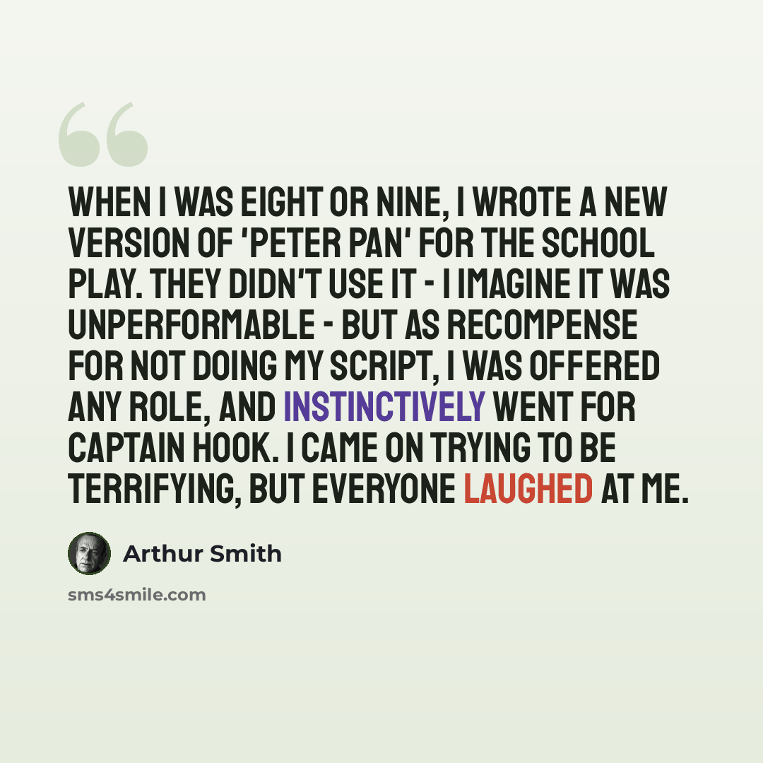 “When I was eight or nine, I wrote a new version of 'Peter Pan' for the school play. They didn't use it - I imagine it was unperformable - but as recompense for not doing my script, I was offered any role, and instinctively went for Captain Hook. I came on trying to be terrifying, but everyone…” quote by Arthur Smith