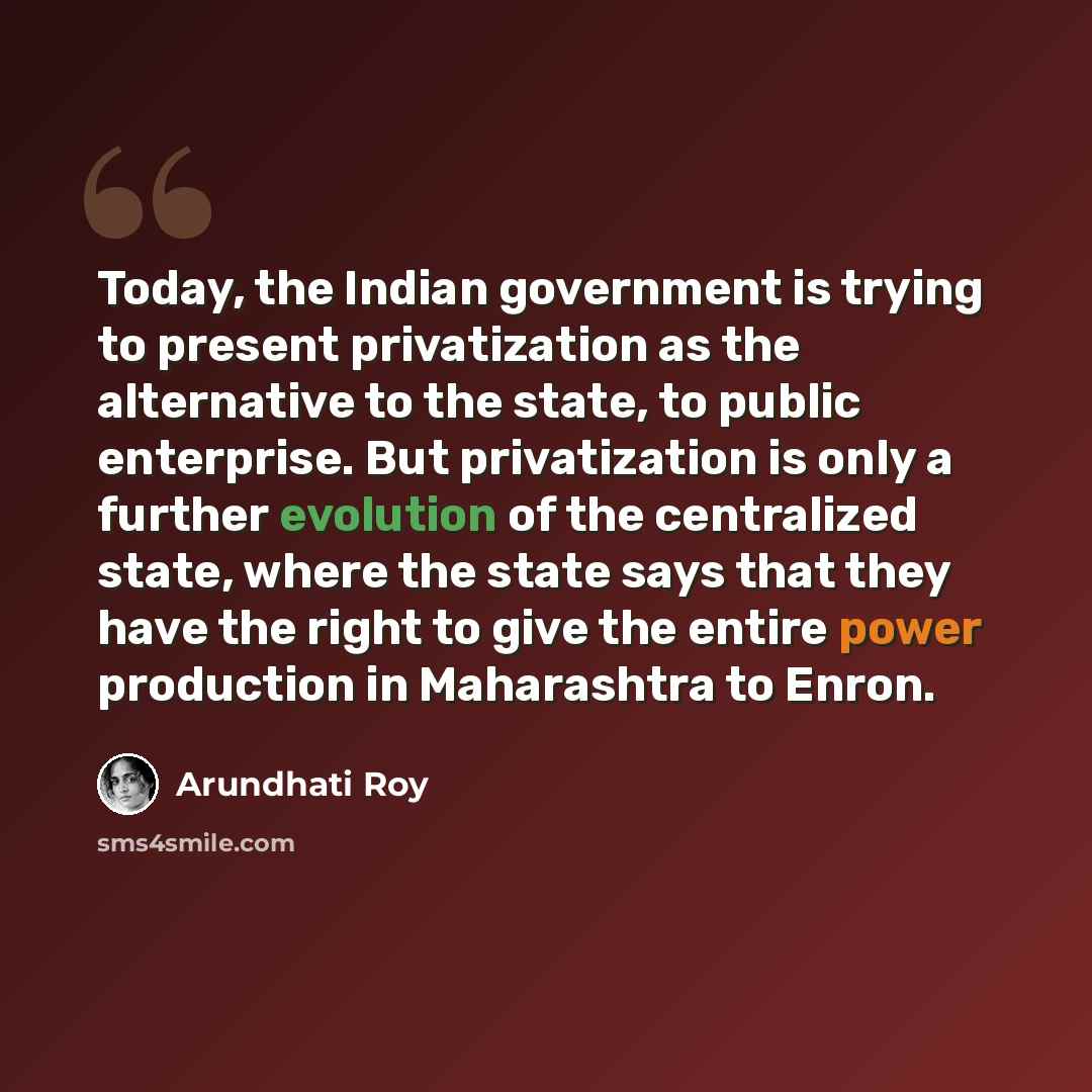 “Today, the Indian government is trying to present privatization as the alternative to the state, to public enterprise. But privatization is only a further evolution of the centralized state, where the state says that they have the right to give the entire power production in Maharashtra to Enron.” quote by Arundhati Roy