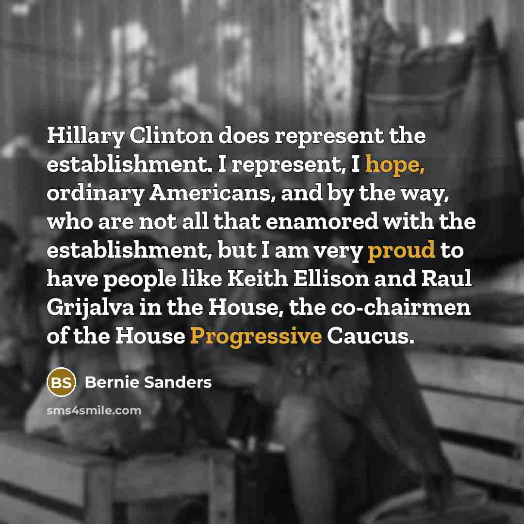 “Hillary Clinton does represent the establishment. I represent, I hope, ordinary Americans, and by the way, who are not all that enamored with the establishment, but I am very proud to have people like Keith Ellison and Raul Grijalva in the House, the co-chairmen of the House Progressive Caucus.” quote by Bernie Sanders