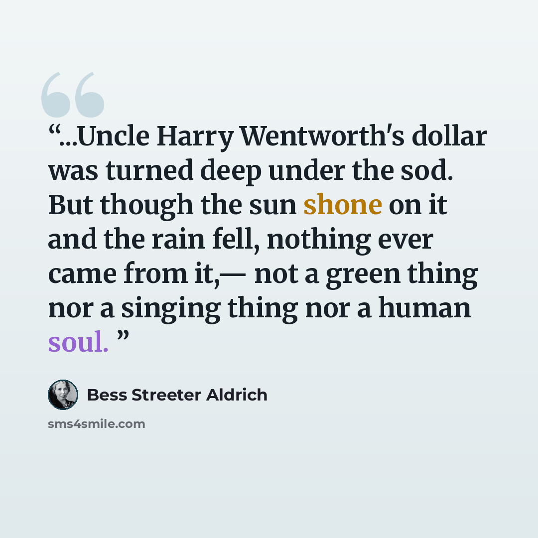 “...Uncle Harry Wentworth's dollar was turned deep under the sod. But though the sun shone on it and the rain fell, nothing ever came from it,— not a green thing nor a singing thing nor a human soul.” quote by Bess Streeter Aldrich