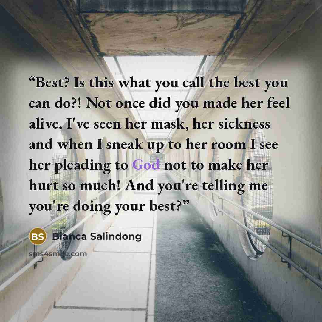 “Best? Is this what you call the best you can do?! Not once did you made her feel alive. I've seen her mask, her sickness and when I sneak up to her room I see her pleading to God not to make her hurt so much! And you're telling me you're doing your best?” quote by Bianca Salindong