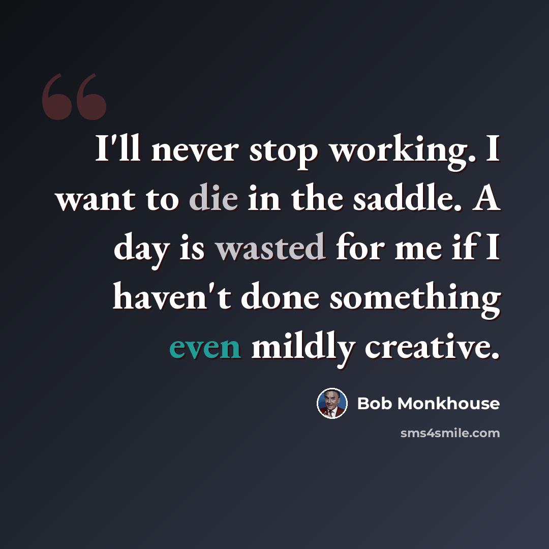 “I'll never stop working. I want to die in the saddle. A day is wasted for me if I haven't done something even mildly creative.” quote by Bob Monkhouse