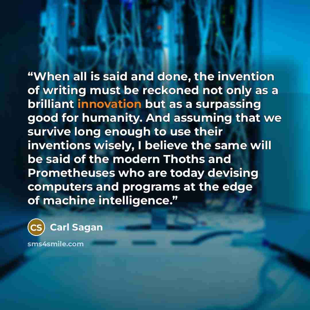 “When all is said and done, the invention of writing must be reckoned not only as a brilliant innovation but as a surpassing good for humanity. And assuming that we survive long enough to use their inventions wisely, I believe the same will be said of the modern Thoths and Prometheuses who are…” quote by Carl Sagan