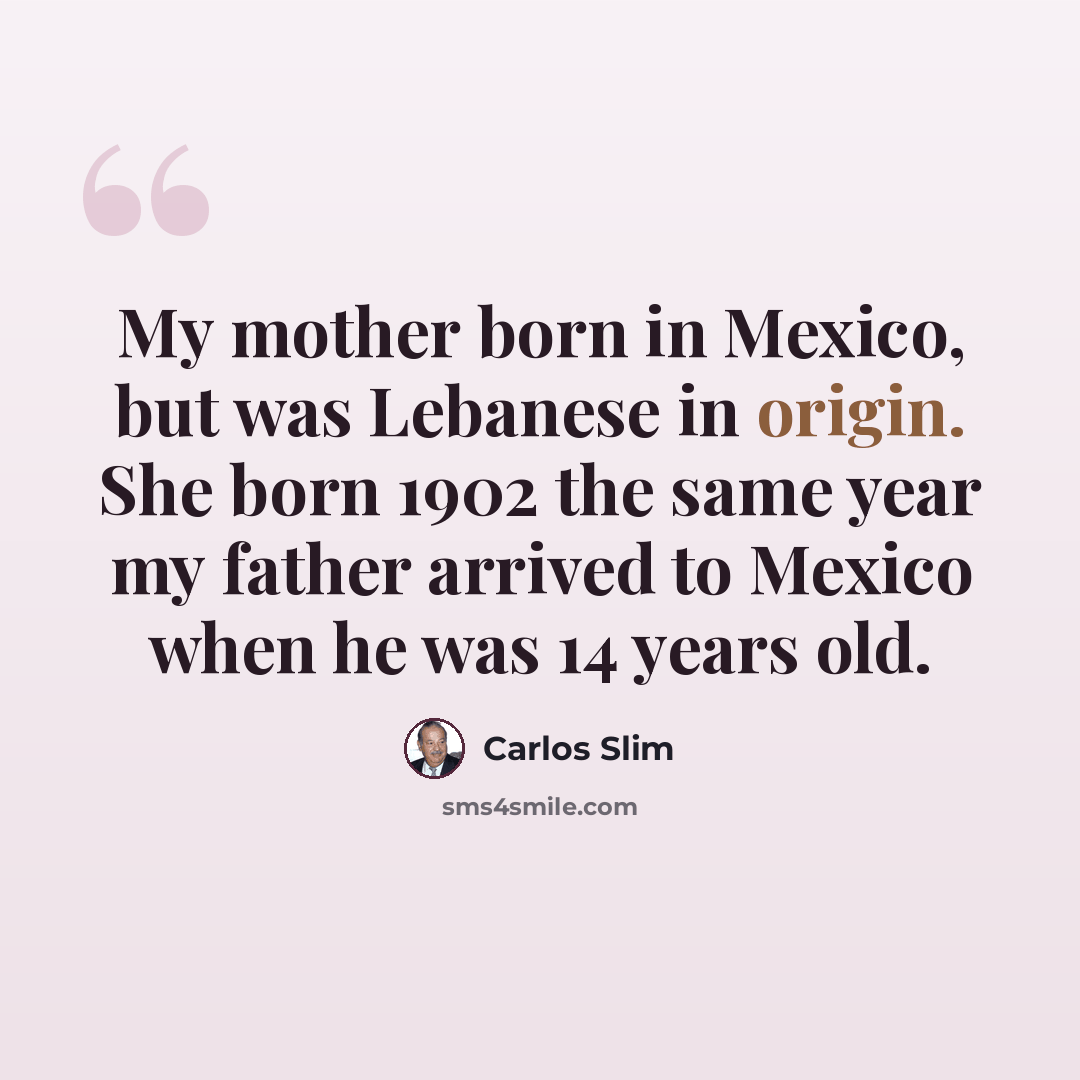 “My mother born in Mexico, but was Lebanese in origin. She born 1902 the same year my father arrived to Mexico when he was 14 years old.” quote by Carlos Slim