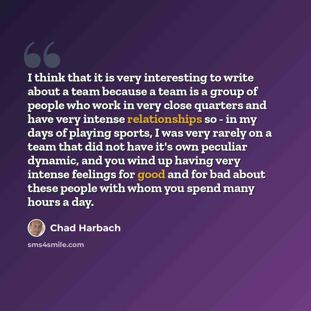 “I think that it is very interesting to write about a team because a team is a group of people who work in very close quarters and have very intense relationships so - in my days of playing sports, I was very rarely on a team that did not have it's own peculiar dynamic, and you wind up having very…” quote by Chad Harbach
