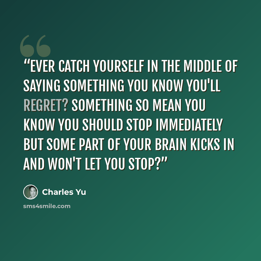 “Ever catch yourself in the middle of saying something you know you'll regret? Something so mean you know you should stop immediately but some part of your brain kicks in and won't let you stop?” quote by Charles Yu