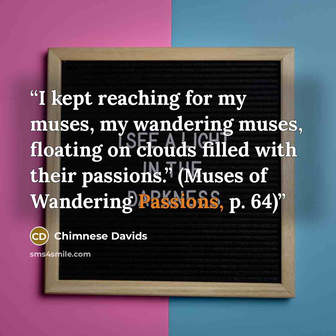 “I kept reaching for my muses, my wandering muses, floating on clouds filled with their passions.” (Muses of Wandering Passions, p. 64)” quote by Chimnese Davids