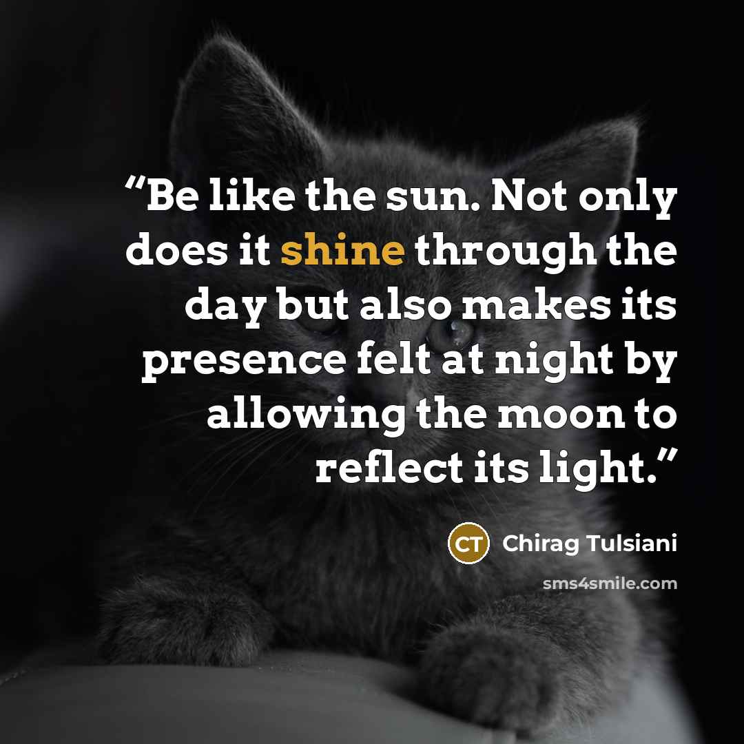 “Be like the sun. Not only does it shine through the day but also makes its presence felt at night by allowing the moon to reflect its light.” quote by Chirag Tulsiani