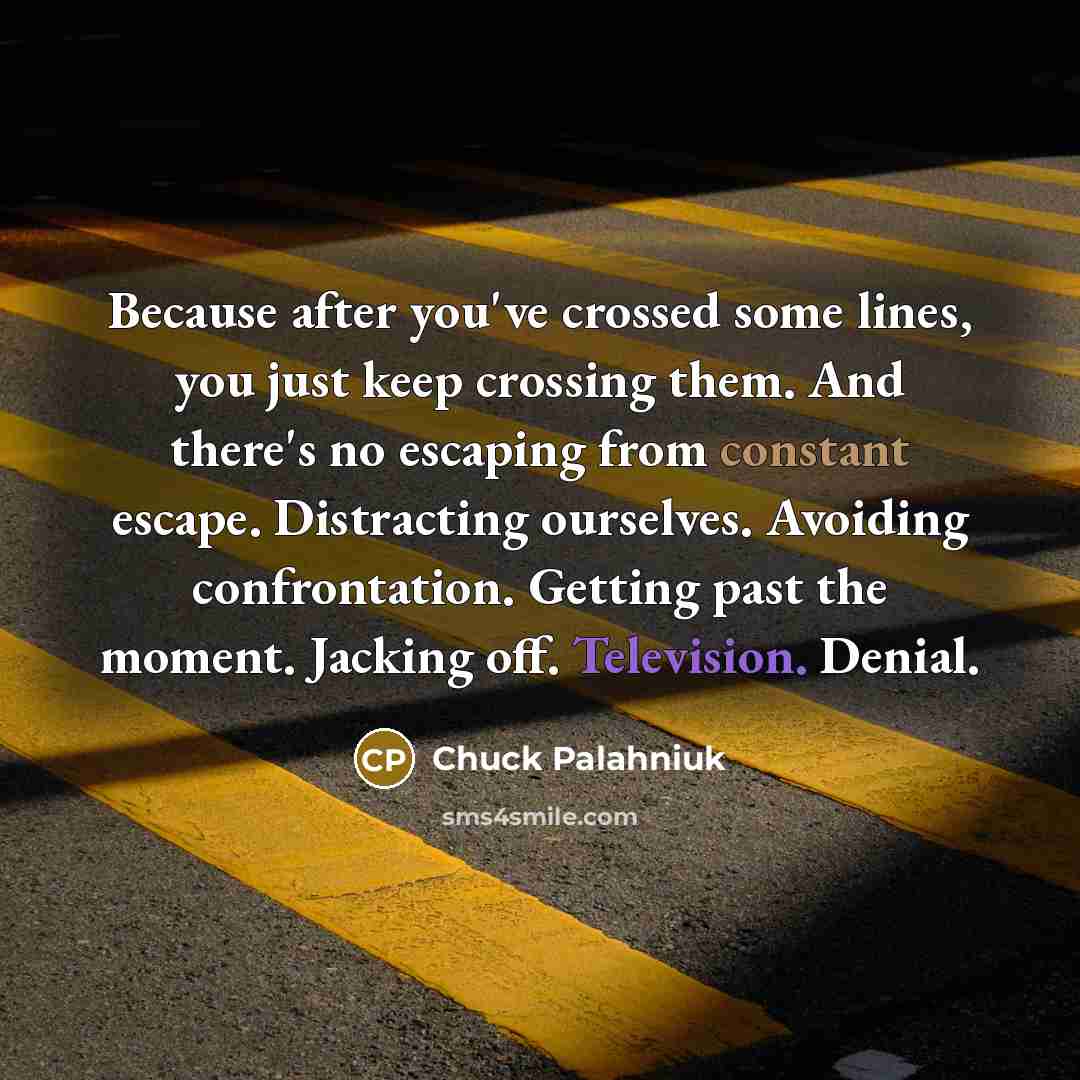 “Because after you've crossed some lines, you just keep crossing them. And there's no escaping from constant escape. Distracting ourselves. Avoiding confrontation. Getting past the moment. Jacking off. Television. Denial.” quote by Chuck Palahniuk