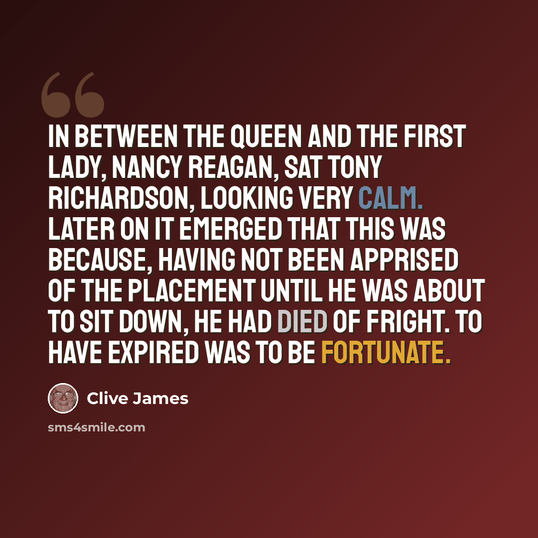 “In between the Queen and the First Lady, Nancy Reagan, sat Tony Richardson, looking very calm. Later on it emerged that this was because, having not been apprised of the placement until he was about to sit down, he had died of fright. To have expired was to be fortunate.” quote by Clive James