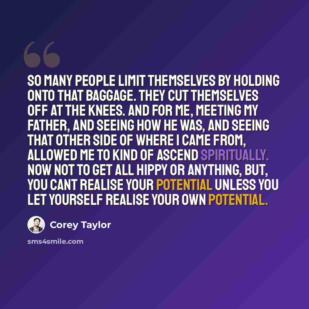 “So many people limit themselves by holding onto that baggage. They cut themselves off at the knees. And for me, meeting my father, and seeing how he was, and seeing that other side of where I came from, allowed me to kind of ascend spiritually. Now not to get all hippy or anything, but, you cant…” quote by Corey Taylor