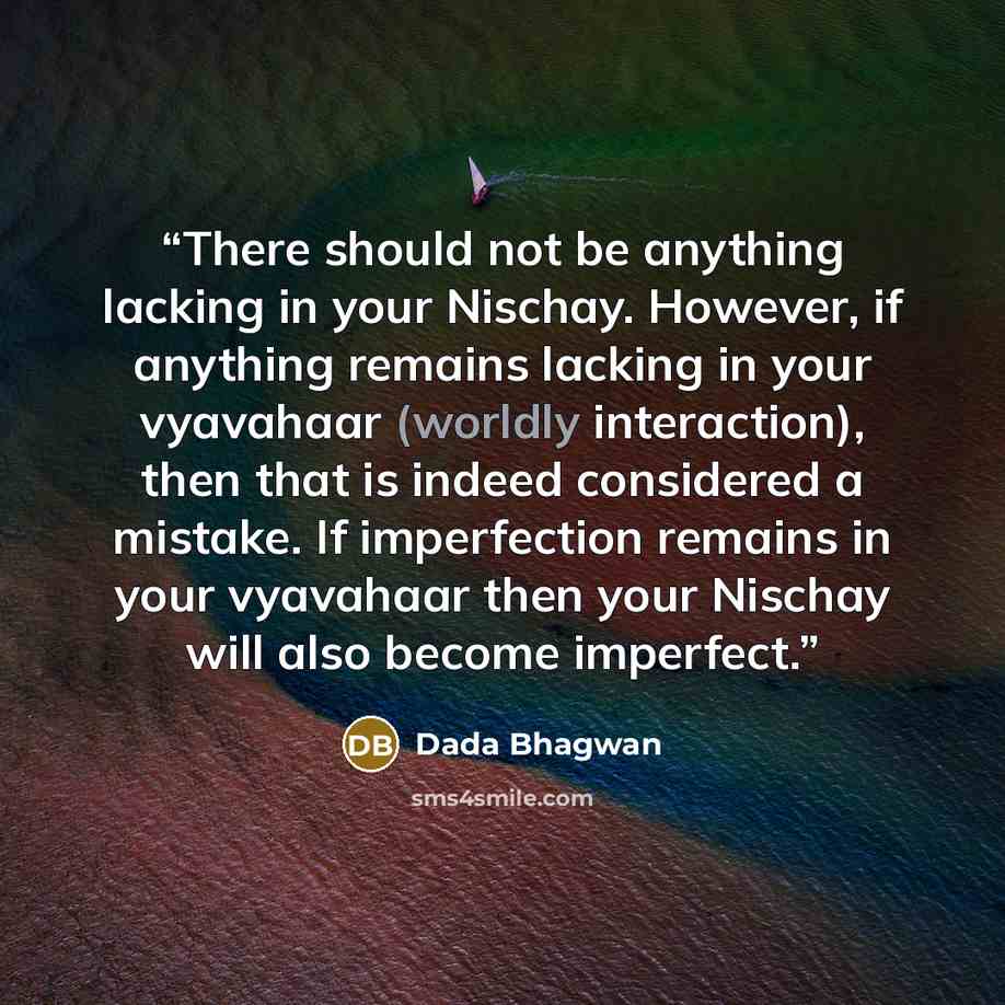 “There should not be anything lacking in your Nischay. However, if anything remains lacking in your vyavahaar (worldly interaction), then that is indeed considered a mistake. If imperfection remains in your vyavahaar then your Nischay will also become imperfect.” quote by Dada Bhagwan