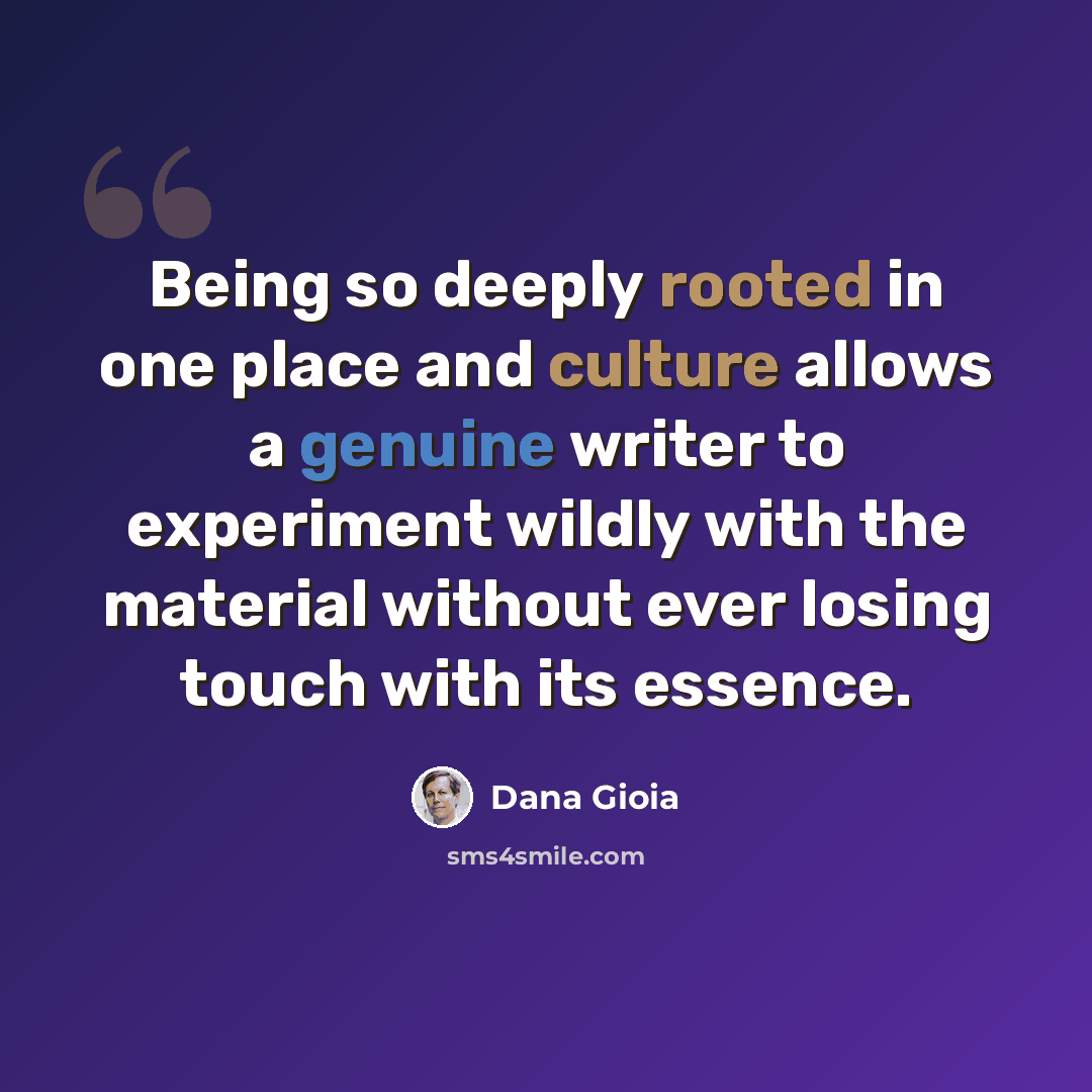“Being so deeply rooted in one place and culture allows a genuine writer to experiment wildly with the material without ever losing touch with its essence.” quote by Dana Gioia