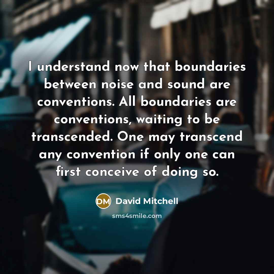 “I understand now that boundaries between noise and sound are conventions. All boundaries are conventions, waiting to be transcended. One may transcend any convention if only one can first conceive of doing so.” quote by David Mitchell