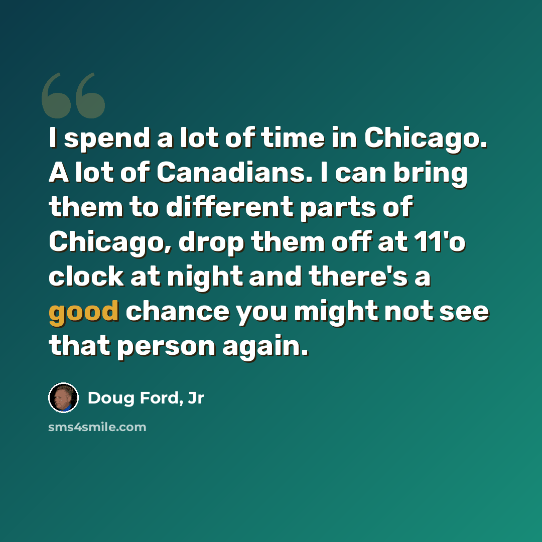 “I spend a lot of time in Chicago. A lot of Canadians. I can bring them to different parts of Chicago, drop them off at 11'o clock at night and there's a good chance you might not see that person again.” quote by Doug Ford, Jr