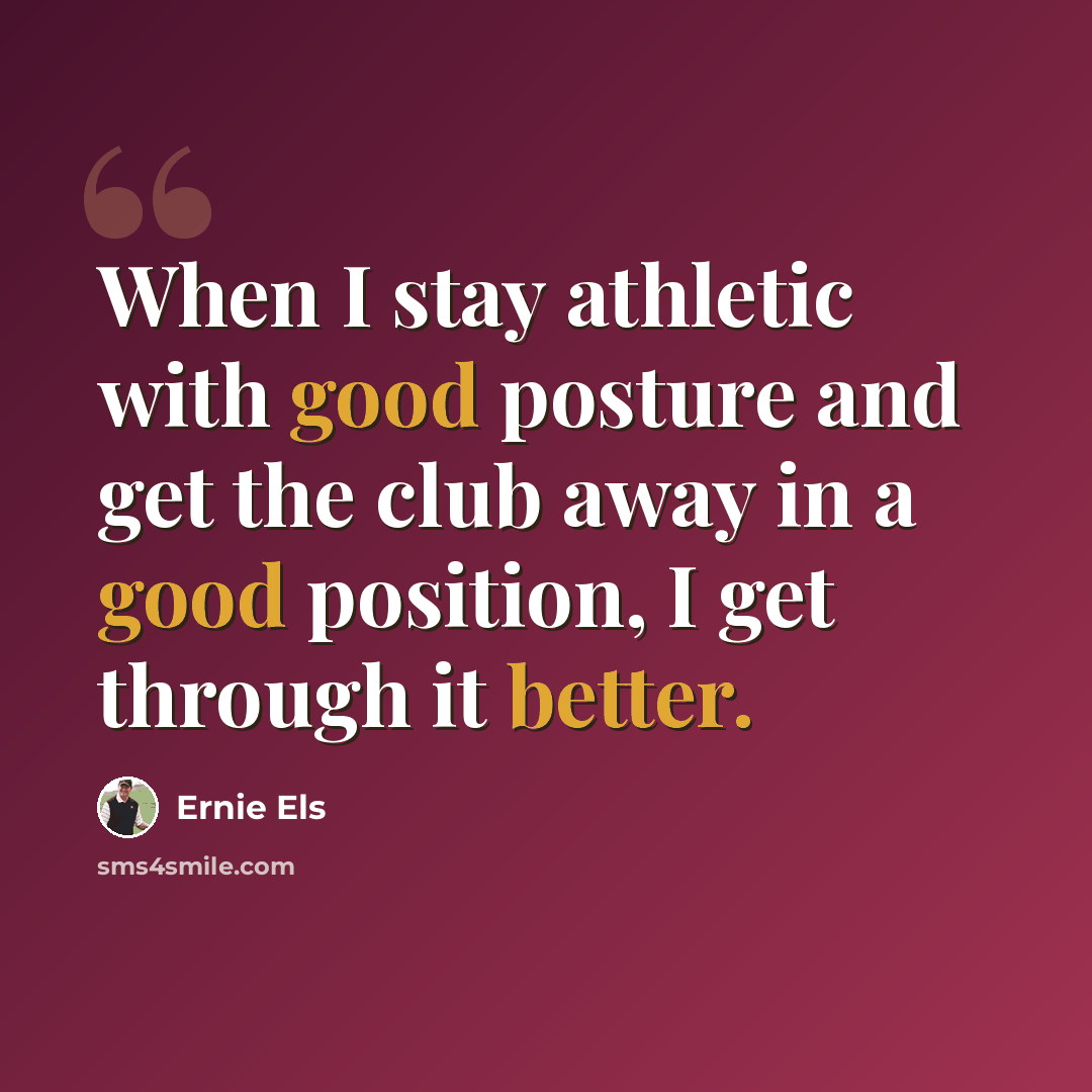 “When I stay athletic with good posture and get the club away in a good position, I get through it better.” quote by Ernie Els