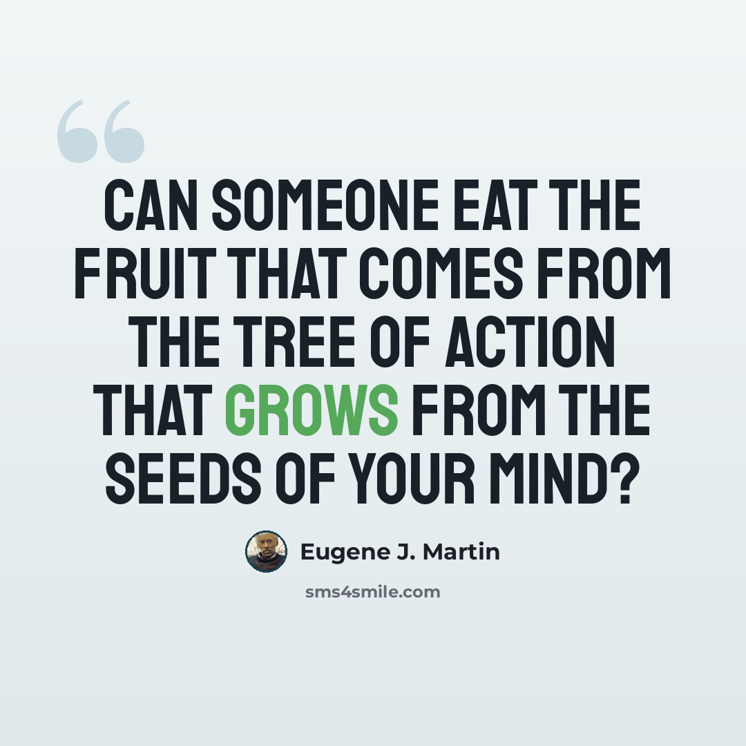 “Can someone eat the fruit that comes from the tree of action that grows from the seeds of your mind?” quote by Eugene J. Martin
