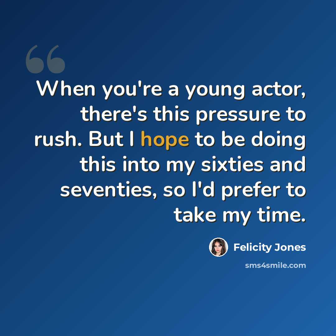 “When you're a young actor, there's this pressure to rush. But I hope to be doing this into my sixties and seventies, so I'd prefer to take my time.” quote by Felicity Jones
