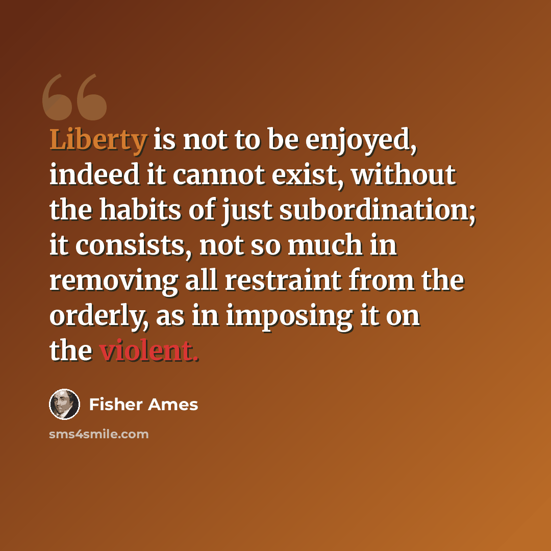 “Liberty is not to be enjoyed, indeed it cannot exist, without the habits of just subordination; it consists, not so much in removing all restraint from the orderly, as in imposing it on the violent.” quote by Fisher Ames