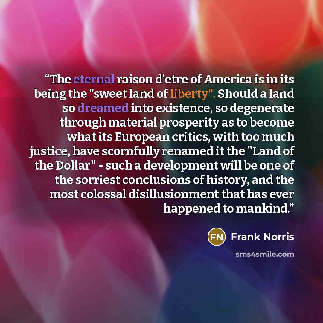 “The eternal raison d'etre of America is in its being the "sweet land of liberty". Should a land so dreamed into existence, so degenerate through material prosperity as to become what its European critics, with too much justice, have scornfully renamed it the "Land of the Dollar" - such a…” quote by Frank Norris