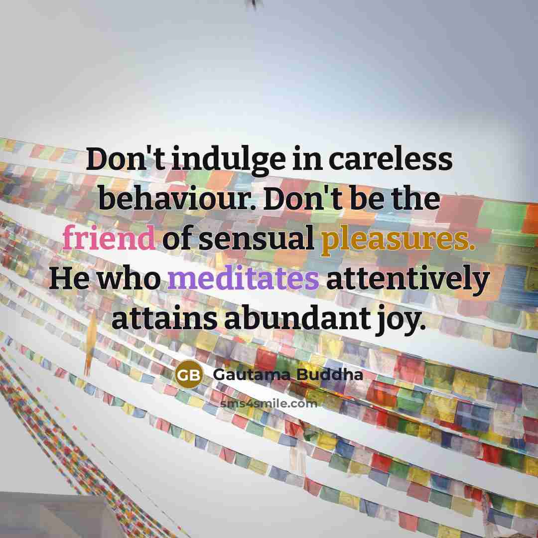 “Don't indulge in careless behaviour. Don't be the friend of sensual pleasures. He who meditates attentively attains abundant joy.” quote by Gautama Buddha