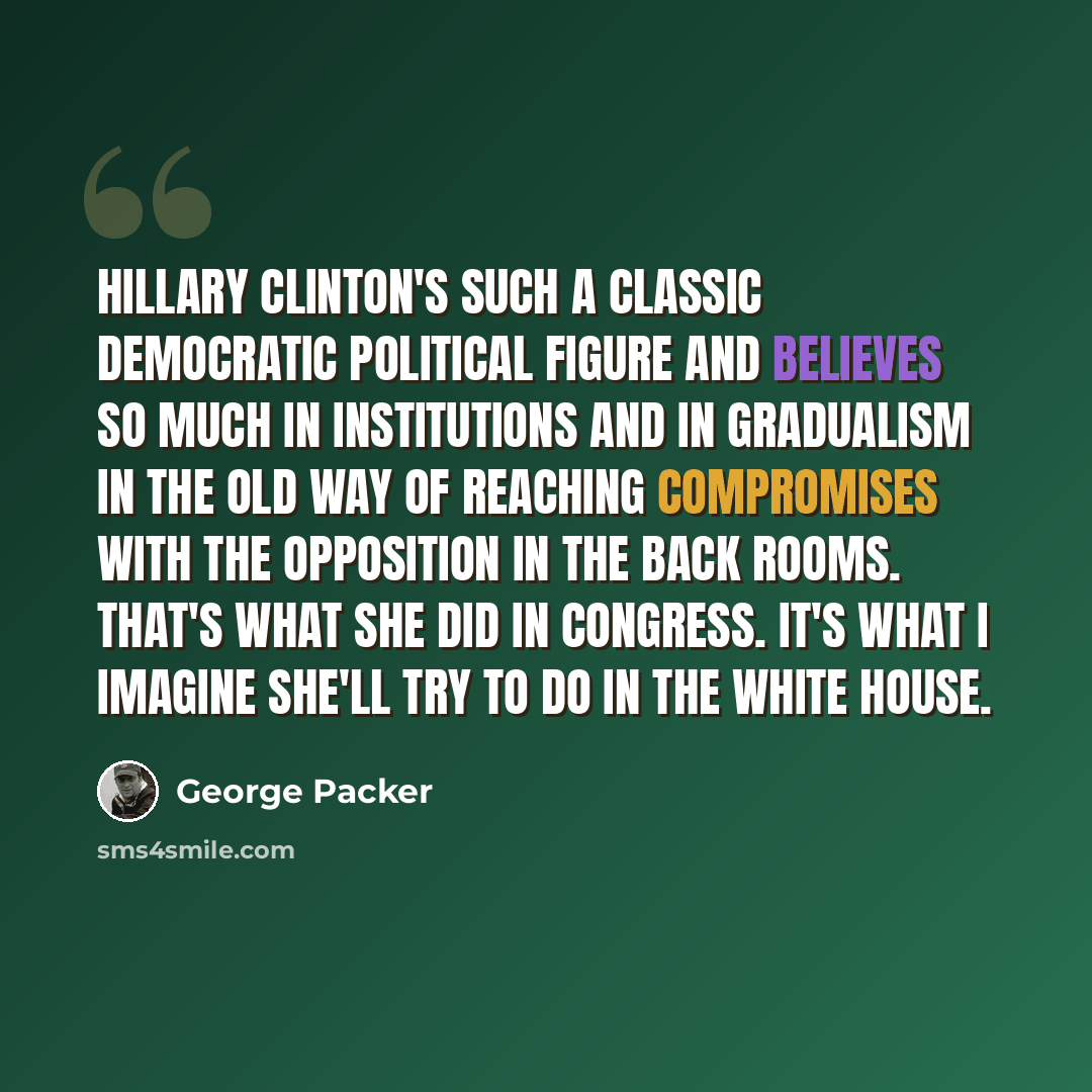 “Hillary Clinton's such a classic Democratic political figure and believes so much in institutions and in gradualism in the old way of reaching compromises with the opposition in the back rooms. That's what she did in Congress. It's what I imagine she'll try to do in the White House.” quote by George Packer