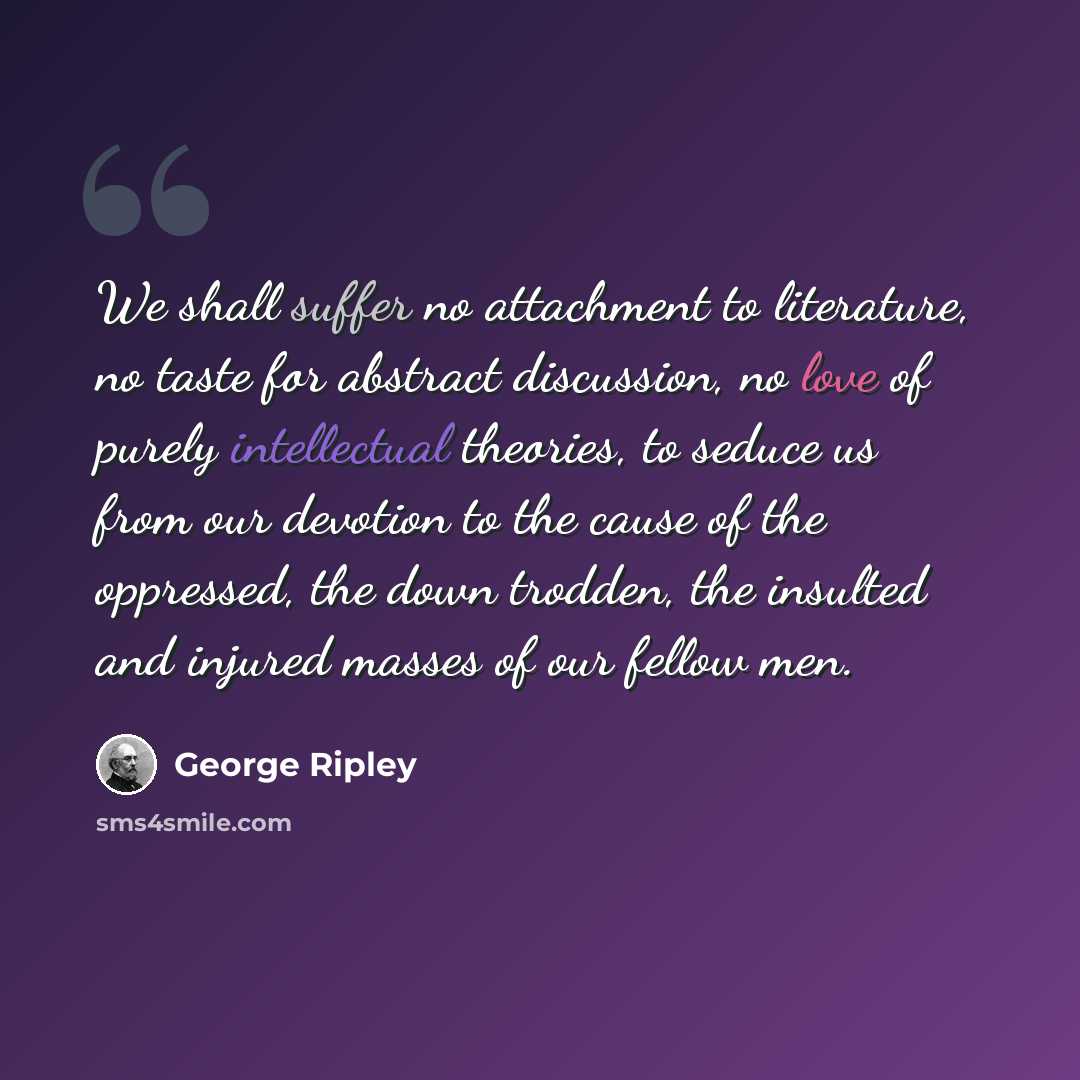 “We shall suffer no attachment to literature, no taste for abstract discussion, no love of purely intellectual theories, to seduce us from our devotion to the cause of the oppressed, the down trodden, the insulted and injured masses of our fellow men.” quote by George Ripley