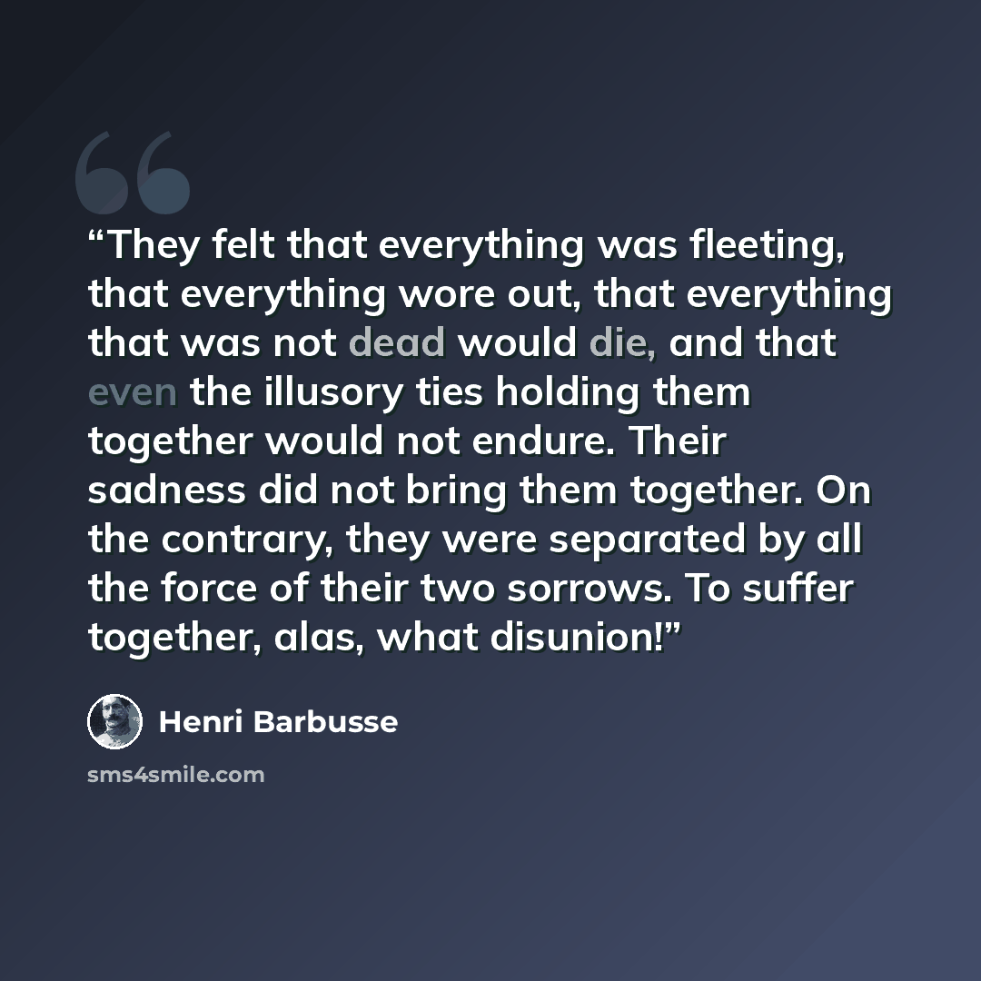 “They felt that everything was fleeting, that everything wore out, that everything that was not dead would die, and that even the illusory ties holding them together would not endure. Their sadness did not bring them together. On the contrary, they were separated by all the force of their two…” quote by Henri Barbusse