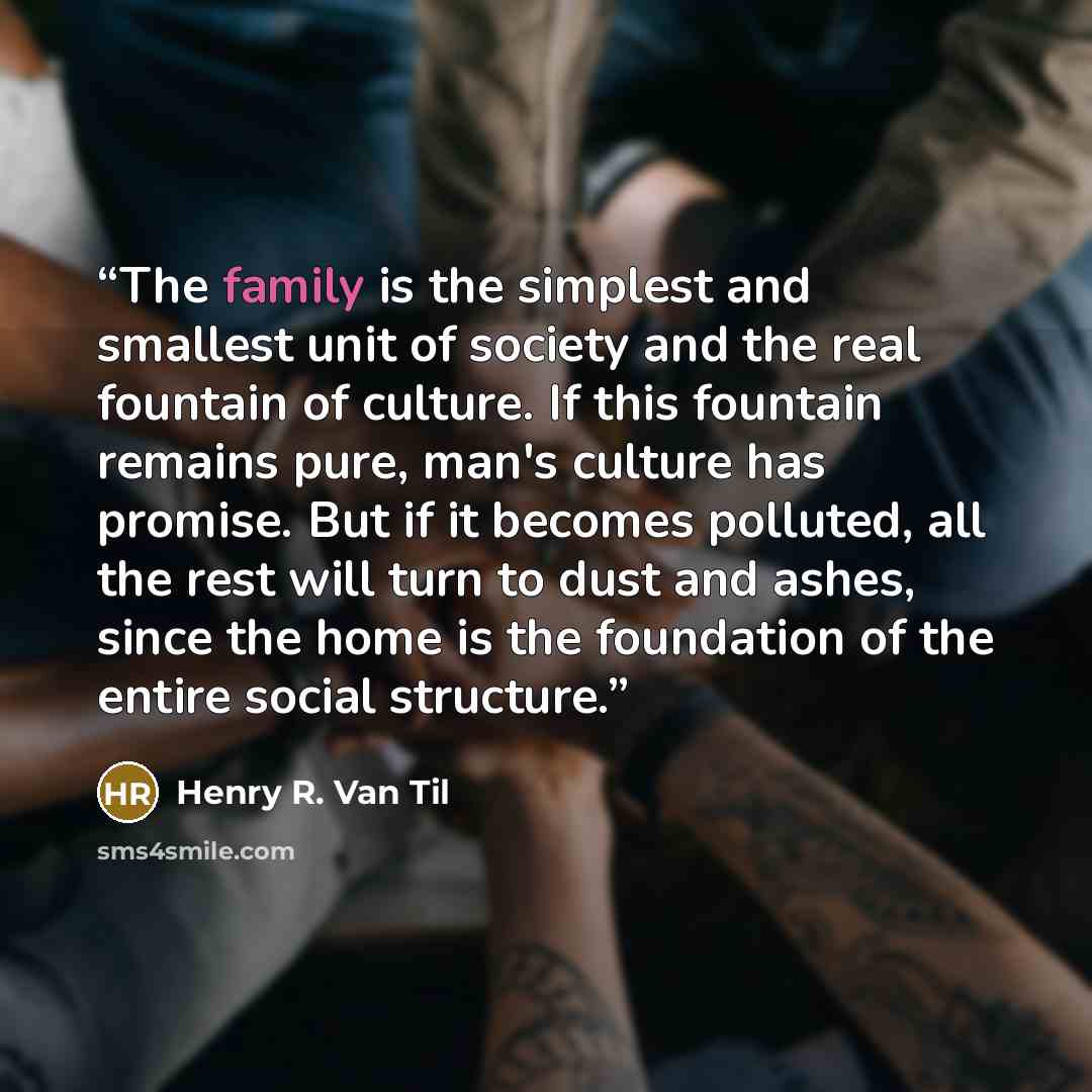 “The family is the simplest and smallest unit of society and the real fountain of culture. If this fountain remains pure, man's culture has promise. But if it becomes polluted, all the rest will turn to dust and ashes, since the home is the foundation of the entire social structure.” quote by Henry R. Van Til