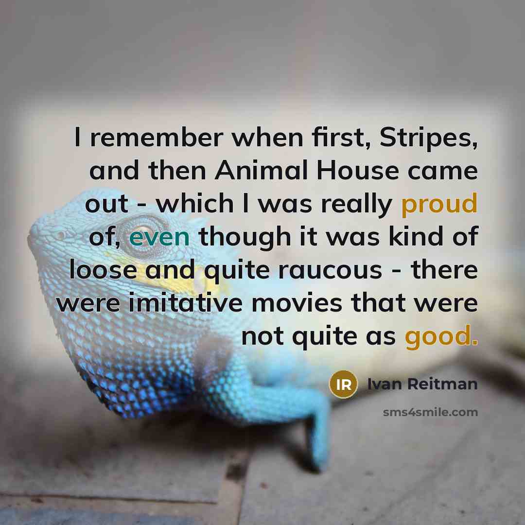 “I remember when first, Stripes, and then Animal House came out - which I was really proud of, even though it was kind of loose and quite raucous - there were imitative movies that were not quite as good.” quote by Ivan Reitman