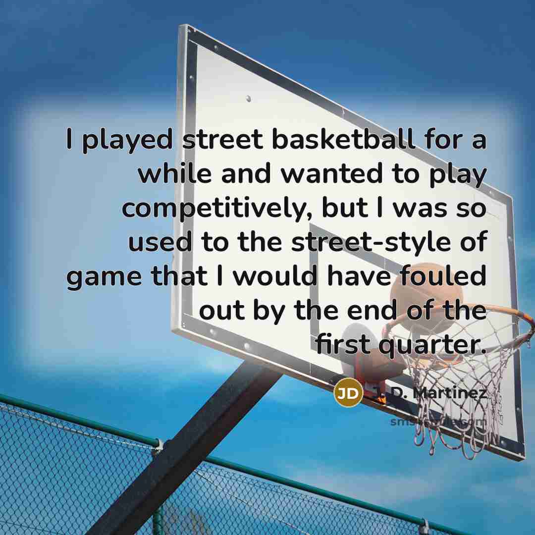 “I played street basketball for a while and wanted to play competitively, but I was so used to the street-style of game that I would have fouled out by the end of the first quarter.” quote by J. D. Martinez
