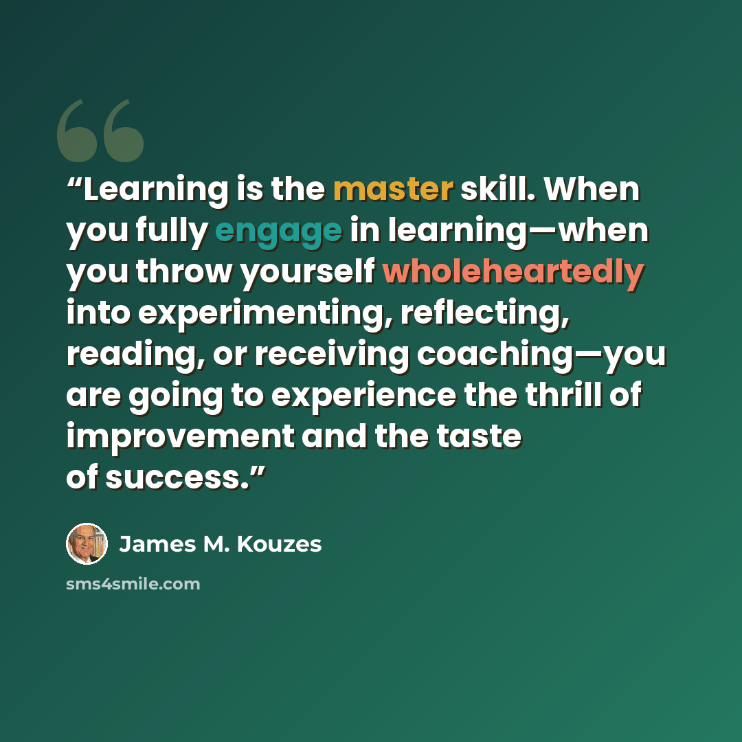 “Learning is the master skill. When you fully engage in learning—when you throw yourself wholeheartedly into experimenting, reflecting, reading, or receiving coaching—you are going to experience the thrill of improvement and the taste of success.” quote by James M. Kouzes