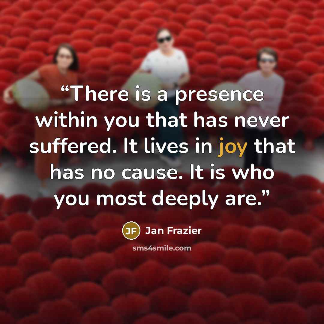 “There is a presence within you that has never suffered. It lives in joy that has no cause. It is who you most deeply are.” quote by Jan Frazier