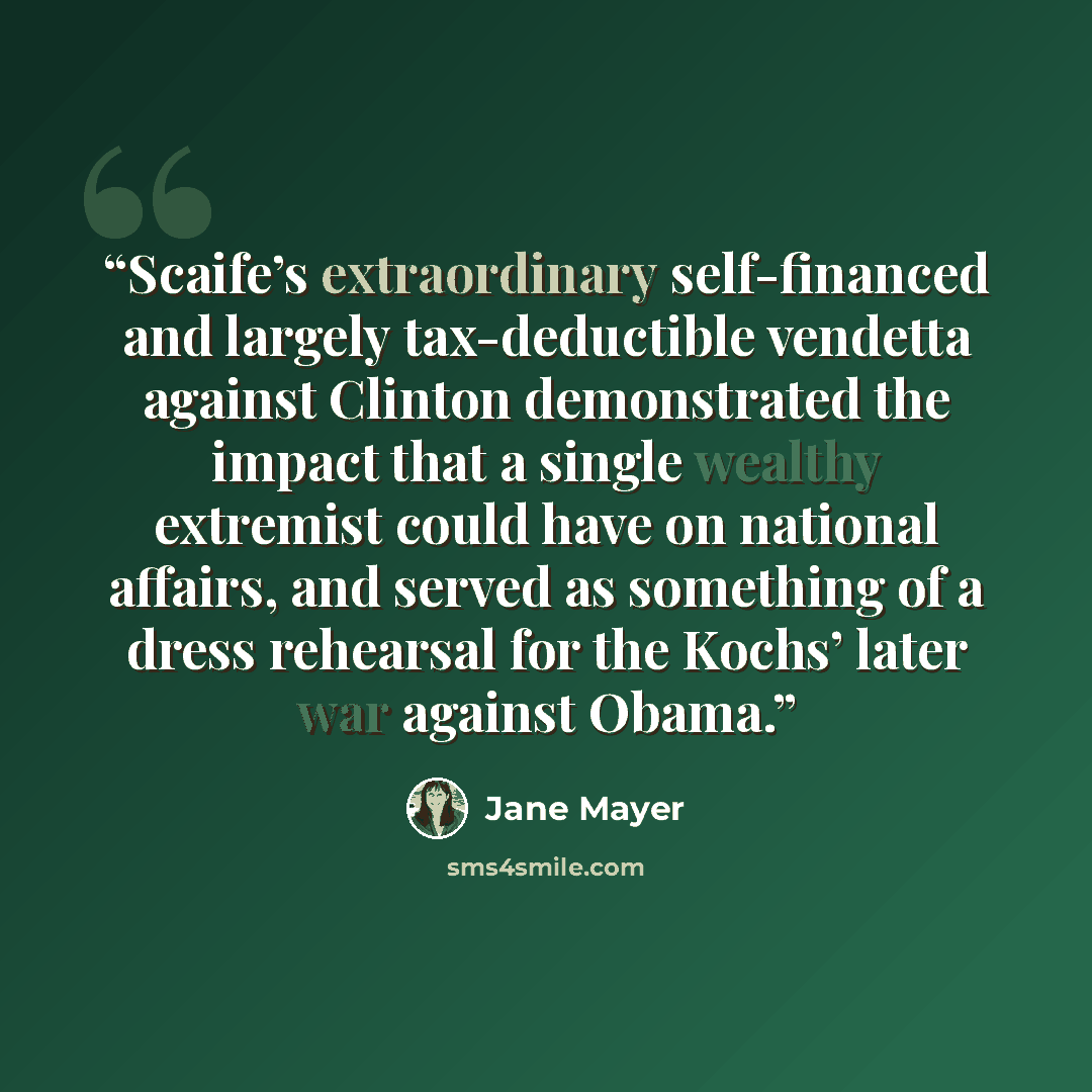 “Scaife’s extraordinary self-financed and largely tax-deductible vendetta against Clinton demonstrated the impact that a single wealthy extremist could have on national affairs, and served as something of a dress rehearsal for the Kochs’ later war against Obama.” quote by Jane Mayer