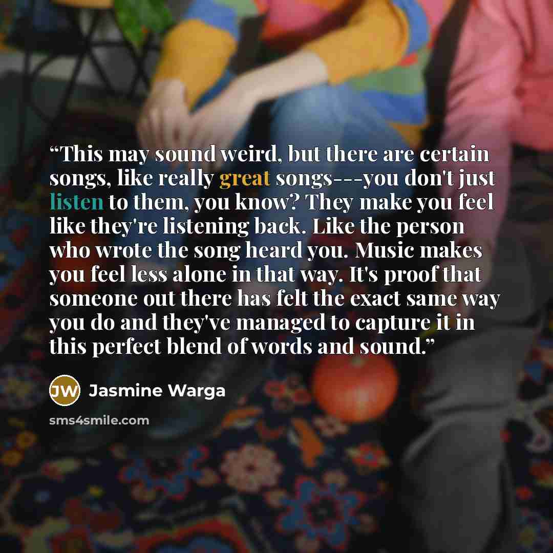 “This may sound weird, but there are certain songs, like really great songs---you don't just listen to them, you know? They make you feel like they're listening back. Like the person who wrote the song heard you. Music makes you feel less alone in that way. It's proof that someone out there has…” quote by Jasmine Warga