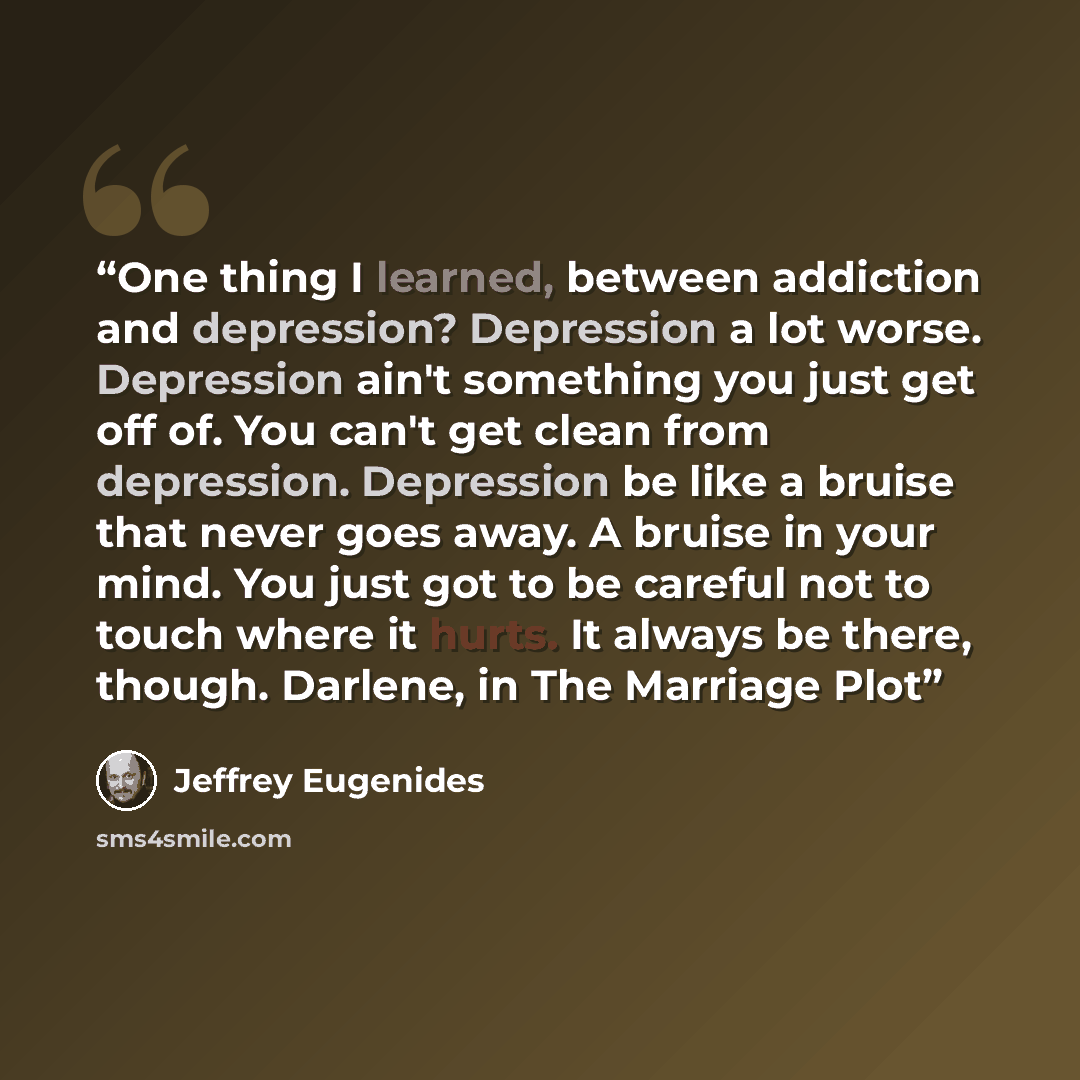 “One thing I learned, between addiction and depression? Depression a lot worse. Depression ain't something you just get off of. You can't get clean from depression. Depression be like a bruise that never goes away. A bruise in your mind. You just got to be careful not to touch where it hurts. It…” quote by Jeffrey Eugenides