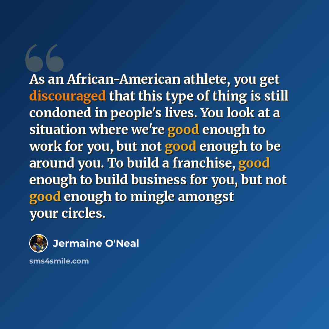“As an African-American athlete, you get discouraged that this type of thing is still condoned in people's lives. You look at a situation where we're good enough to work for you, but not good enough to be around you. To build a franchise, good enough to build business for you, but not good enough…” quote by Jermaine O'Neal