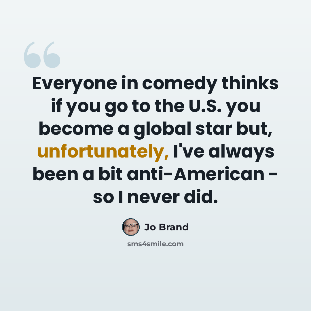 “Everyone in comedy thinks if you go to the U.S. you become a global star but, unfortunately, I've always been a bit anti-American - so I never did.” quote by Jo Brand