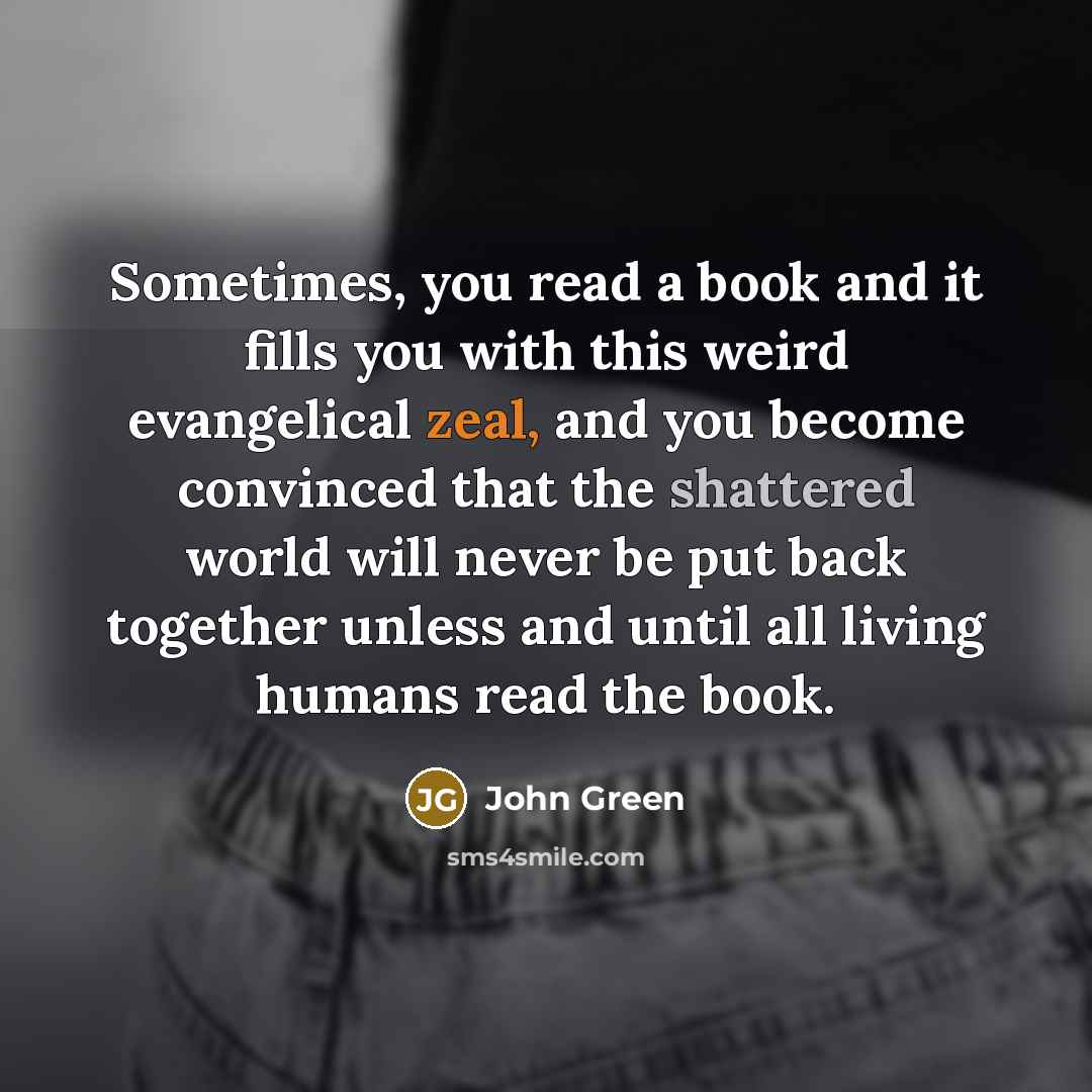 “Sometimes, you read a book and it fills you with this weird evangelical zeal, and you become convinced that the shattered world will never be put back together unless and until all living humans read the book.” quote by John Green