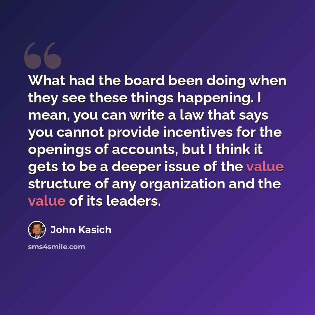 “What had the board been doing when they see these things happening. I mean, you can write a law that says you cannot provide incentives for the openings of accounts, but I think it gets to be a deeper issue of the value structure of any organization and the value of its leaders.” quote by John Kasich