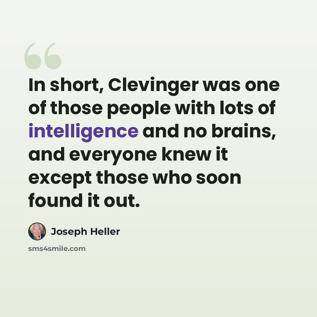 “In short, Clevinger was one of those people with lots of intelligence and no brains, and everyone knew it except those who soon found it out.” quote by Joseph Heller