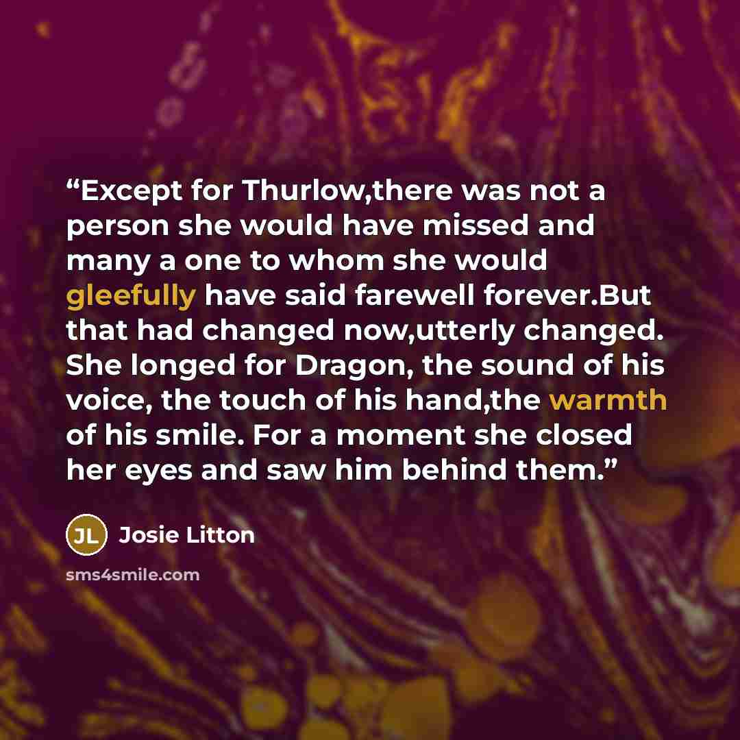 “Except for Thurlow,there was not a person she would have missed and many a one to whom she would gleefully have said farewell forever.But that had changed now,utterly changed. She longed for Dragon, the sound of his voice, the touch of his hand,the warmth of his smile. For a moment she closed her…” quote by Josie Litton