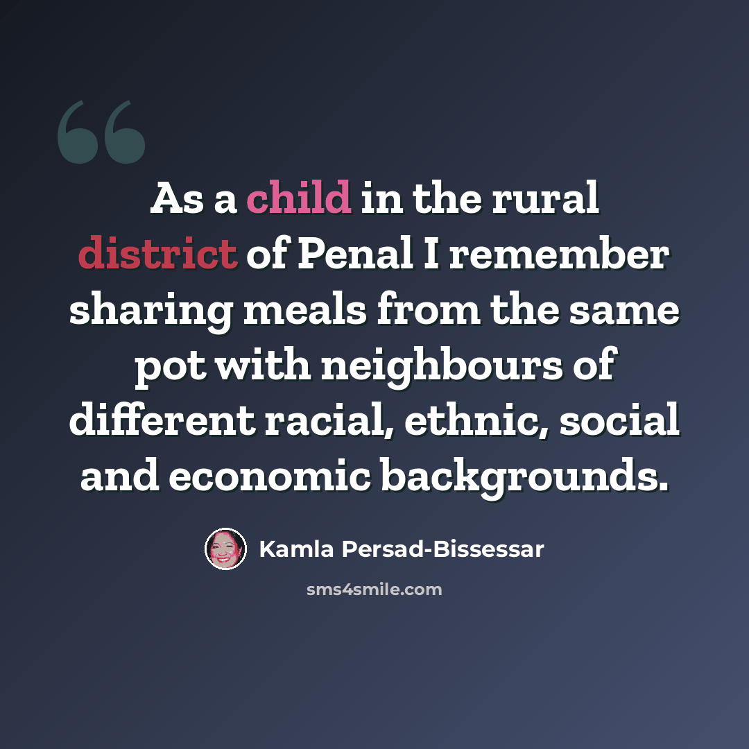 “As a child in the rural district of Penal I remember sharing meals from the same pot with neighbours of different racial, ethnic, social and economic backgrounds.” quote by Kamla Persad-Bissessar