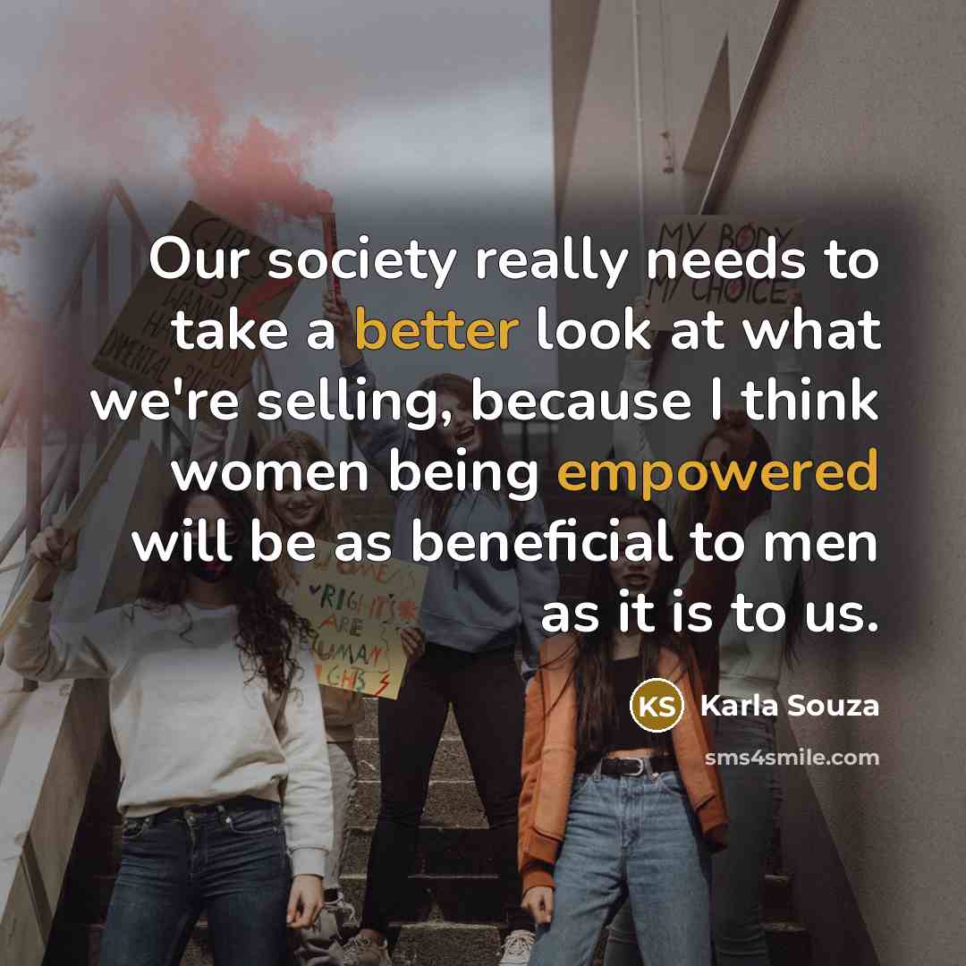 “Our society really needs to take a better look at what we're selling, because I think women being empowered will be as beneficial to men as it is to us.” quote by Karla Souza