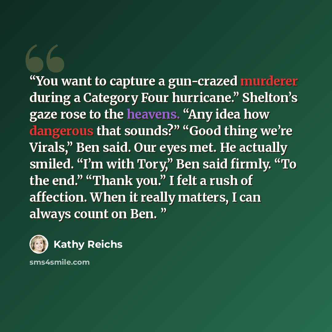 “You want to capture a gun-crazed murderer during a Category Four hurricane.” Shelton’s gaze rose to the heavens. “Any idea how dangerous that sounds?” “Good thing we’re Virals,” Ben said. Our eyes met. He actually smiled. “I’m with Tory,” Ben said firmly. “To the end.” “Thank you.” I felt a rush…” quote by Kathy Reichs