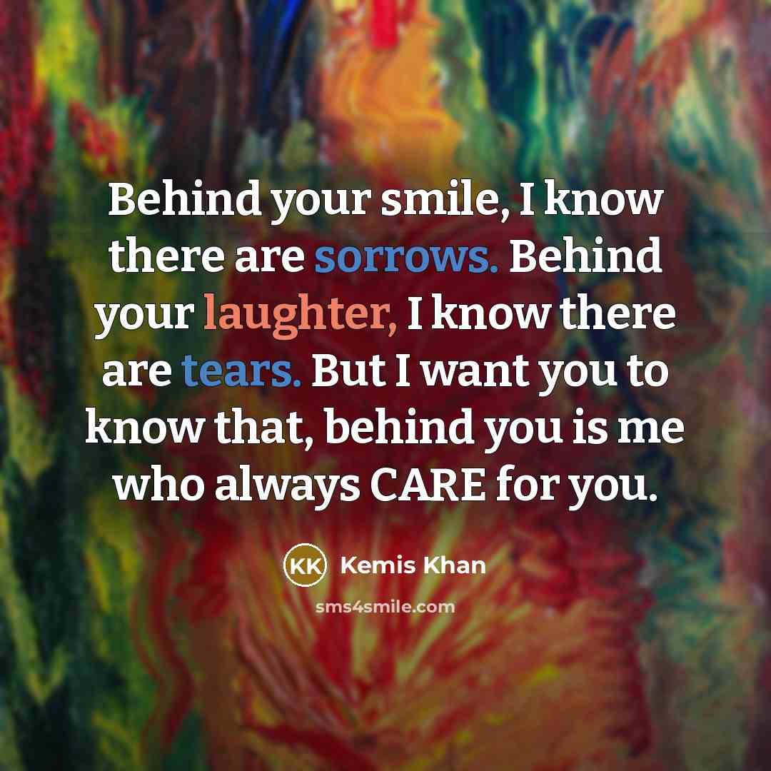 “Behind your smile, I know there are sorrows. Behind your laughter, I know there are tears. But I want you to know that, behind you is me who always CARE for you.” quote by Kemis Khan