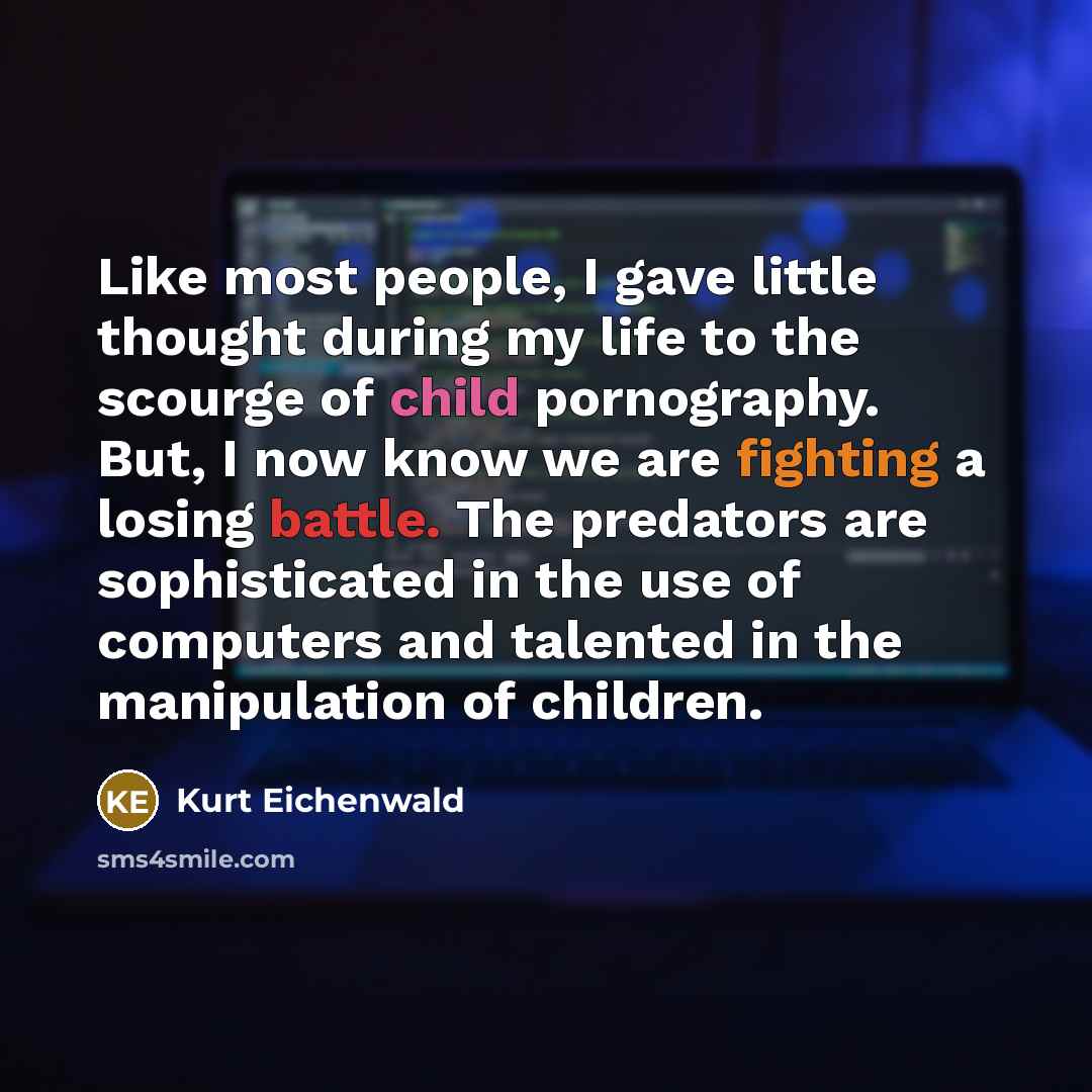 “Like most people, I gave little thought during my life to the scourge of child pornography. But, I now know we are fighting a losing battle. The predators are sophisticated in the use of computers and talented in the manipulation of children.” quote by Kurt Eichenwald
