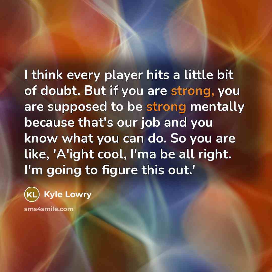 “I think every player hits a little bit of doubt. But if you are strong, you are supposed to be strong mentally because that's our job and you know what you can do. So you are like, 'A'ight cool, I'ma be all right. I'm going to figure this out.'” quote by Kyle Lowry